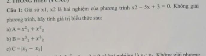 THORG MEO (4 CXO)
Câu 1: Giả sử x1, x2 là hai nghiệm của phương trình x2-5x+3=0. Không giải
phương trinh, hãy tính giá trị biểu thức sau:
a) A=x^2_1+x^2_2
b) B=x^3_1+x^3_2
c) C=|x_1-x_2|
Không giải phượng