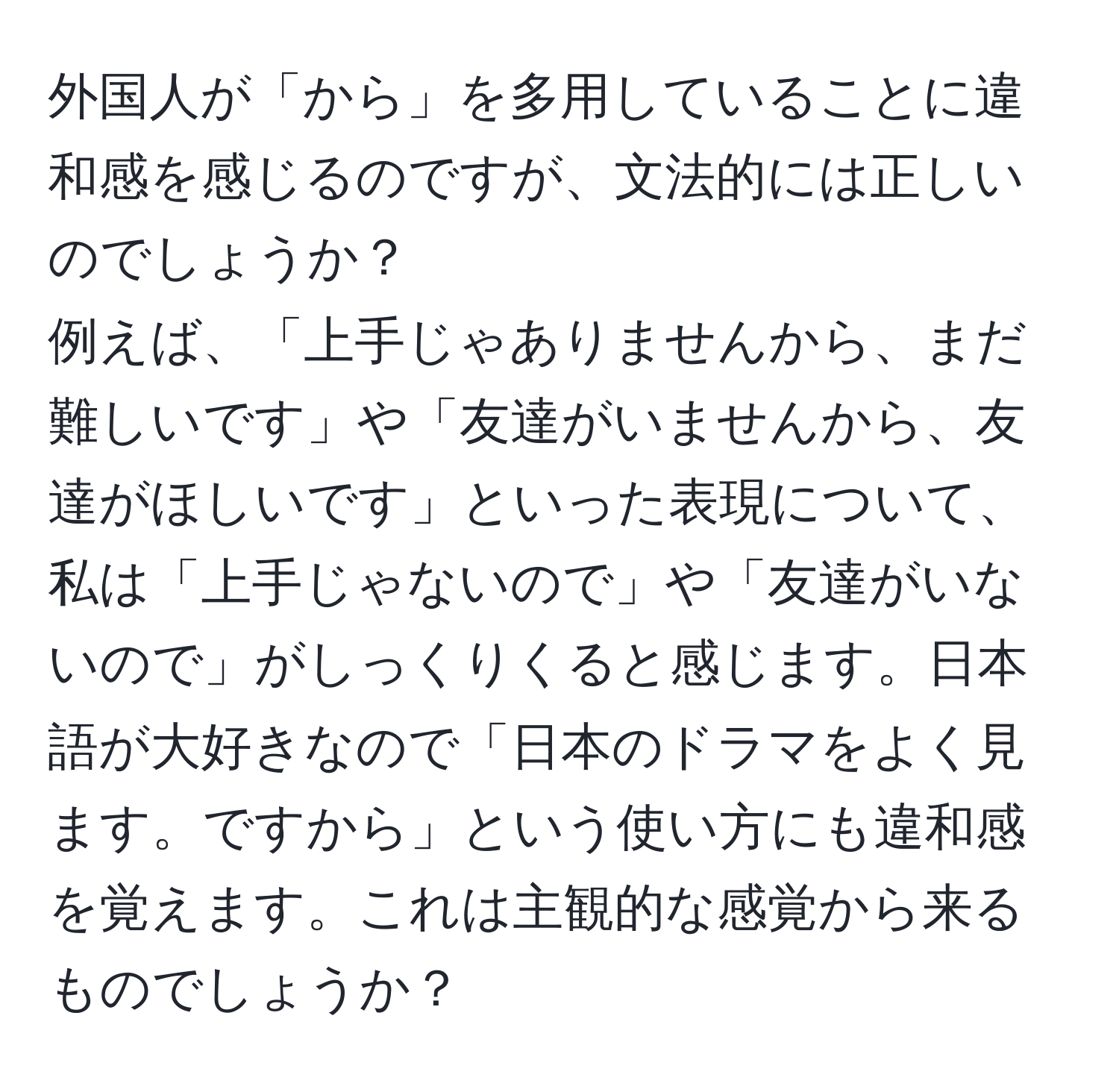 外国人が「から」を多用していることに違和感を感じるのですが、文法的には正しいのでしょうか？  
例えば、「上手じゃありませんから、まだ難しいです」や「友達がいませんから、友達がほしいです」といった表現について、私は「上手じゃないので」や「友達がいないので」がしっくりくると感じます。日本語が大好きなので「日本のドラマをよく見ます。ですから」という使い方にも違和感を覚えます。これは主観的な感覚から来るものでしょうか？