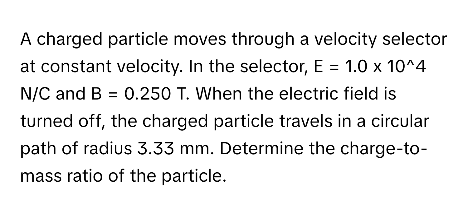 A charged particle moves through a velocity selector at constant velocity. In the selector, E = 1.0 x 10^4 N/C and B = 0.250 T. When the electric field is turned off, the charged particle travels in a circular path of radius 3.33 mm. Determine the charge-to-mass ratio of the particle.