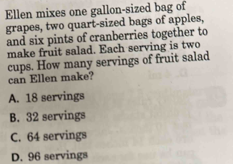 Ellen mixes one gallon-sized bag of
grapes, two quart-sized bags of apples,
and six pints of cranberries together to
make fruit salad. Each serving is two
cups. How many servings of fruit salad
can Ellen make?
A. 18 servings
B. 32 servings
C. 64 servings
D. 96 servings