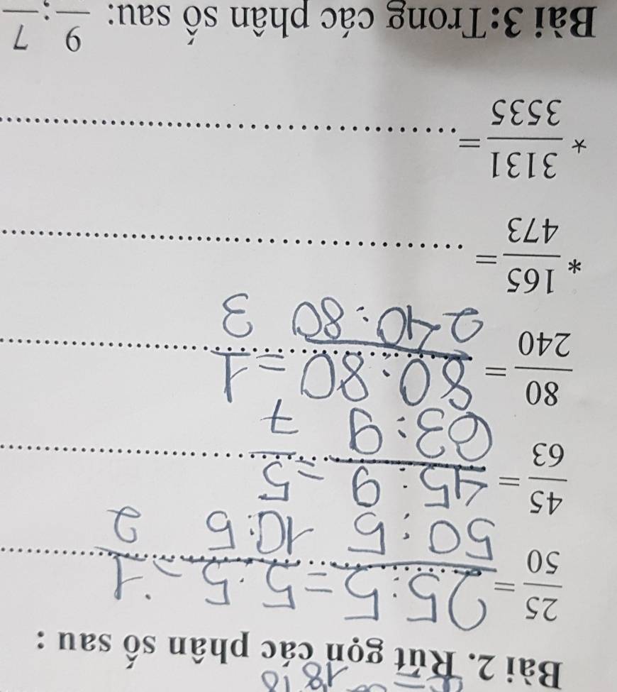 Rút gọn các phân số sau :
 25/50 =. 
_ 
_ 
_
 45/63 =
_ 
_ 
_ 
_  80/240 =
_
* 165/473 = _
* 3131/3535 = _^(□) 
Bài 3:Trong các phân số sau: _ 9:_ 7