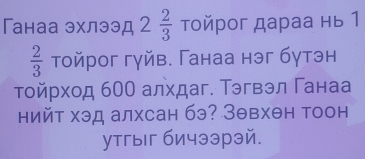 Ганаа эхлээд 2 2/3  τοйрог дараа нь 1
 2/3  тойрог гуйв. Ганаа нэг бутэн 
тοйрход 600 алхдаг. Тэгвэл Γанаа 
нийт хэд алхсан бэ? Зθвхθн тоон 
утгыг бичээрэй.