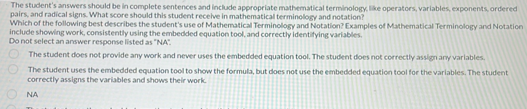 The student's answers should be in complete sentences and include appropriate mathematical terminology, like operators, variables, exponents, ordered
pairs, and radical signs. What score should this student receive in mathematical terminology and notation?
Which of the following best describes the student's use of Mathematical Terminology and Notation? Examples of Mathematical Terminology and Notation
include showing work, consistently using the embedded equation tool, and correctly identifying variables.
Do not select an answer response listed as ''NA'.
The student does not provide any work and never uses the embedded equation tool. The student does not correctly assign any variables.
The student uses the embedded equation tool to show the formula, but does not use the embedded equation tool for the variables. The student
correctly assigns the variables and shows their work.
NA