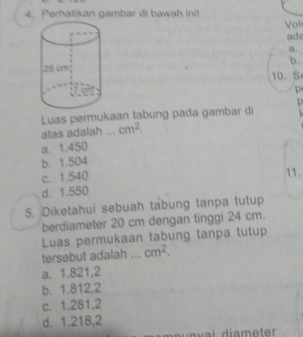 Perhatikan gambar di bawah inil
Vol
ada
a.
b.
10. S
p
p
Luas permukaan tabung pada gambar di 
atas adalah ... cm^2.
a. 1.450
b. 1.504
c. 1.540
11.
d. 1.550
5. Diketahui sebuah tabung tanpa tutup
berdiameter 20 cm dengan tinggi 24 cm.
Luas permukaan tabung tanpa tutup
tersebut adalah ... cm^2.
a. 1.821,2
b. 1.812, 2
c. 1.281,2
d. 1.218,2