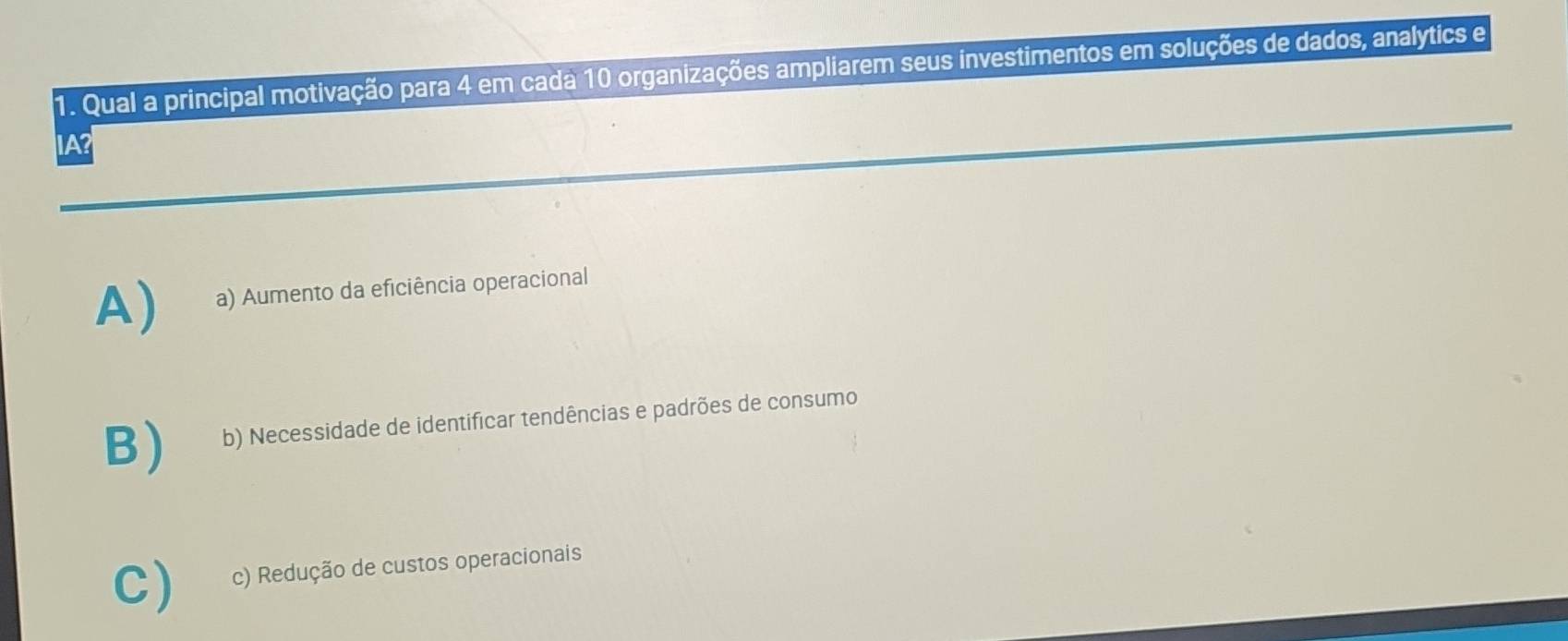 Qual a principal motivação para 4 em cada 10 organizações ampliarem seus investimentos em soluções de dados, analytics e
IA
A) a) Aumento da eficiência operacional
B) b) Necessidade de identificar tendências e padrões de consumo
C) c) Redução de custos operacionais