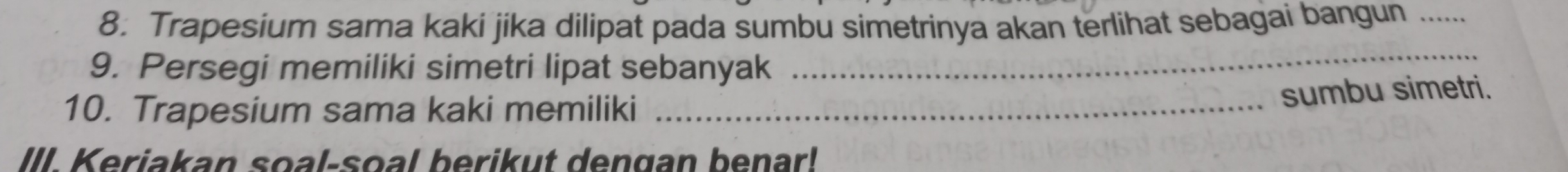 Trapesium sama kaki jika dilipat pada sumbu simetrinya akan terlihat sebagai bangun .... 
9. Persegi memiliki simetri lipat sebanyak 
_ 
10. Trapesium sama kaki memiliki_ 
sumbu simetri. 
III. Keriakan soal-soal berikut dengan benar!