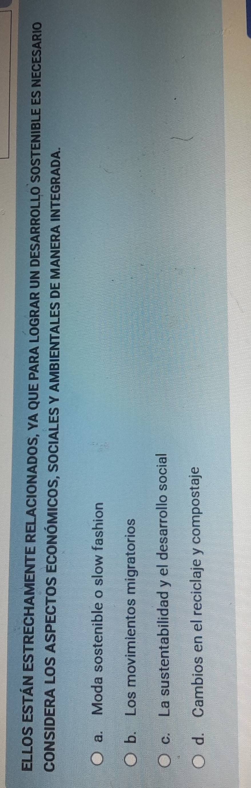 ELLOS ESTÁN ESTRECHAMENTE RELACIONADOS, YA QUE PARA LOGRAR UN DESARROLLO SOSTENIBLE ES NECESARIO
CONSIDERA LOS ASPECTOS ECONÓMICOS, SOCIALES Y AMBIENTALES DE MANERA INTEGRADA.
a. Moda sostenible o slow fashion
b. Los movimientos migratorios
c. La sustentabilidad y el desarrollo social
d. Cambios en el reciclaje y compostaje