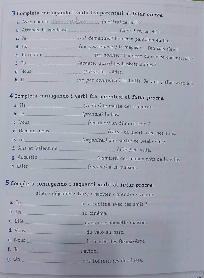 Completa coniugando i verbi fra parentesi al futur proche. 
a. Avec quoi tu _(mettre) ce pull ? 
b. Attends, la vendeuse _(chercher) un 42 ! 
c. Je _(lui demander) le même pantalon en bleu. 
d. Ils _(ne pas trouver) le magasin ; j'en suis sûre ! 
e. Ta copine_ 
(te donner) l'adresse du centre commercial ? 
f. Tu _(acheter aussi) les baskets noires ? 
g. Nous _(faire) les soldes. 
h. Il _(ne pas connaître) ta taille. Je vais y aller avec lui. 
4 Completa coniugando i verbi fra parentesi al futur proche. 
a. Ils _(visiter) le musée des sciences. 
b. Je _(prendre) le bus. 
c. Vous _(regarder) un film ce soir ? 
d. Demain, nous _(faire) du sport avec nos amis. 
e. Tu _(organiser) une sortie ce week-end ? 
f. Ana et Valentine _(aller) en ville. 
g. Augustin _(admirer) des monuments de la ville. 
h. Elles _(rentrer) à la maison. 
5 Completa coniugando i seguenti verbi al futur proche: 
aller • déjeuner • faire • habiter • prendre • visiter 
a. Tu _à la cantine avec tes amis ? 
b. Ils _au cinéma. 
c. Elle _dans une nouvelle maison. 
d. Vous _du vélo au parc. 
e. Nous _ le musée des Beaux-Arts. 
f. Je _l’avion. 
g. On _nos fournitures de classe.