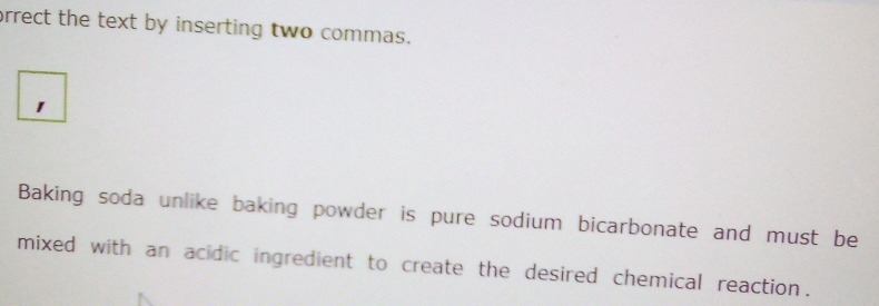 orrect the text by inserting two commas. 
1 
Baking soda unlike baking powder is pure sodium bicarbonate and must be 
mixed with an acidic ingredient to create the desired chemical reaction.