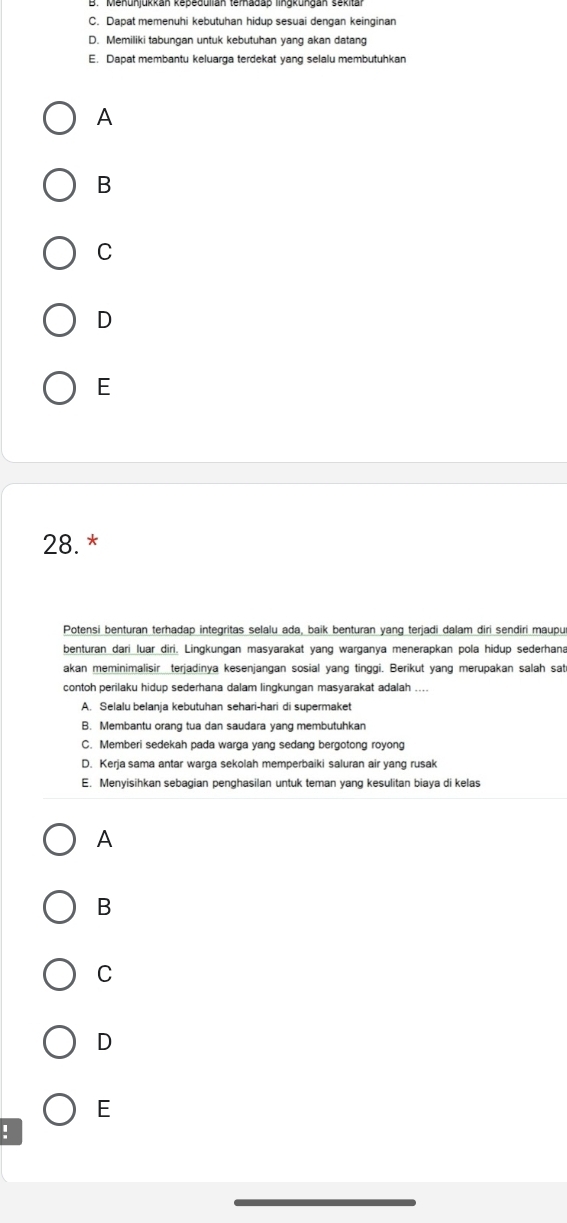 C. Dapat memenuhi kebutuhan hidup sesuai dengan keinginan
D. Memiliki tabungan untuk kebutuhan yang akan datang
E. Dapat membantu keluarga terdekat yang selalu membutuhkan
A
B
C
D
E
28. *
Potensi benturan terhadap integritas selalu ada, baik benturan yang terjadi dalam diri sendiri maupu
benturan dari luar diri. Lingkungan masyarakat yang warganya menerapkan pola hidup sederhana
akan meminimalisir_terjadinya kesenjangan sosial yang tinggi. Berikut yang merupakan salah sat
contoh perilaku hidup sederhana dalam lingkungan masyarakat adalah ....
A. Selalu belanja kebutuhan sehari-hari di supermaket
B. Membantu orang tua dan saudara yang membutuhkan
C. Memberi sedekah pada warga yang sedang bergotong royong
D. Kerja sama antar warga sekolah memperbaiki saluran air yang rusak
E. Menyisihkan sebagian penghasilan untuk teman yang kesulitan biaya di kelas
A
B
C
D
E
!