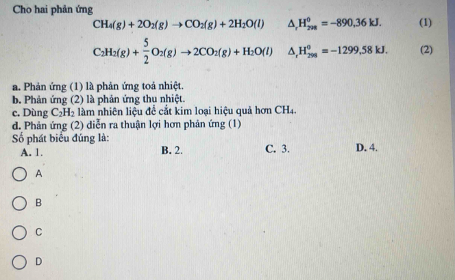 Cho hai phản ứng
CH_4(g)+2O_2(g)to CO_2(g)+2H_2O(l) △ _rH_(298)^0=-890,36kJ. (1)
C_2H_2(g)+ 5/2 O_2(g)to 2CO_2(g)+H_2O(l) △ _rH_(298)^0=-1299,58kJ. (2)
a. Phản ứng (1) là phản ứng toả nhiệt.
b. Phản ứng (2) là phản ứng thu nhiệt.
c. Dùng C_2H_2 làm nhiên liệu để cắt kim loại hiệu quả hơn CH_4.
d. Phản ứng (2) diễn ra thuận lợi hơn phản ứng (1)
Số phát biểu đúng là:
A. 1. B. 2. C. 3. D. 4.
A
B
C
D