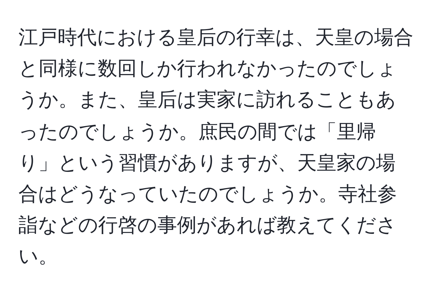 江戸時代における皇后の行幸は、天皇の場合と同様に数回しか行われなかったのでしょうか。また、皇后は実家に訪れることもあったのでしょうか。庶民の間では「里帰り」という習慣がありますが、天皇家の場合はどうなっていたのでしょうか。寺社参詣などの行啓の事例があれば教えてください。