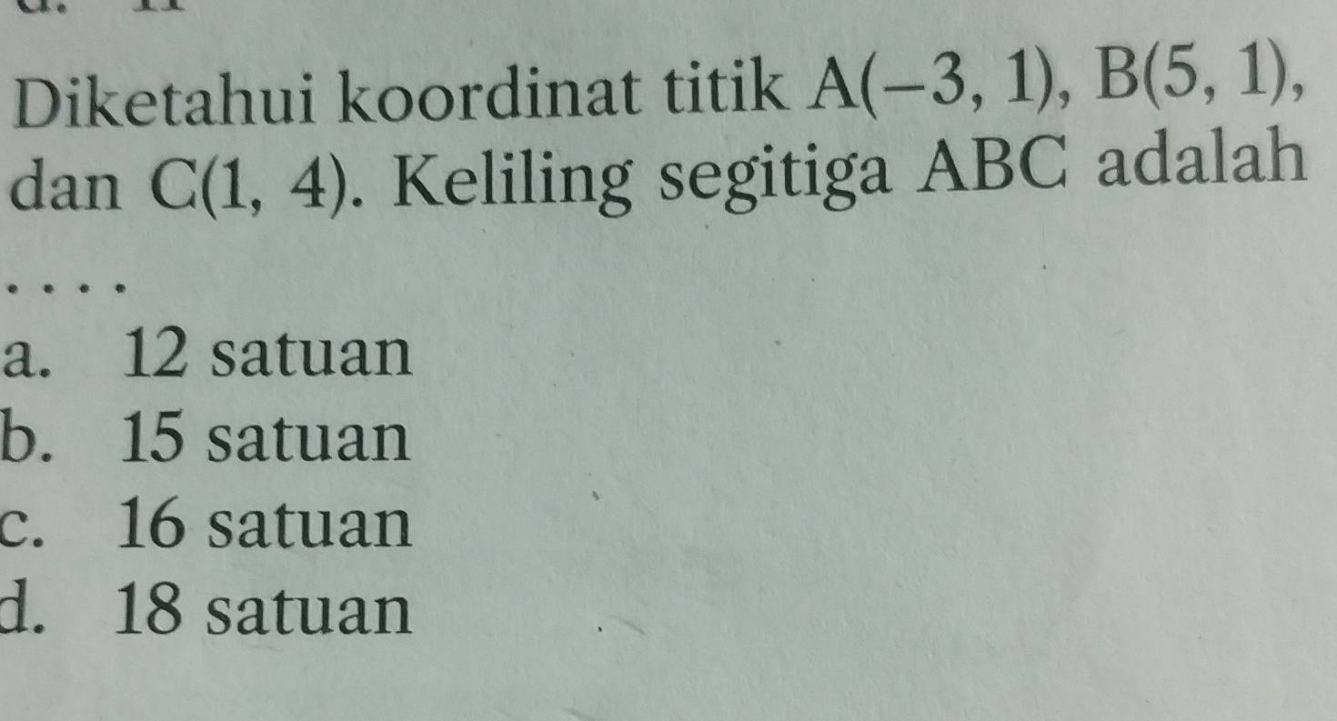 Diketahui koordinat titik A(-3,1), B(5,1), 
dan C(1,4). Keliling segitiga ABC adalah
…
a. 12 satuan
b. 15 satuan
c. 16 satuan
d. 18 satuan