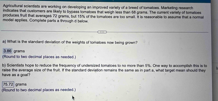 Agricultural scientists are working on developing an improved variety of a breed of tomatoes. Marketing research
indicates that customers are likely to bypass tomatoes that weigh less than 68 grams. The current variety of tomatoes
produces fruit that averages 72 grams, but 15% of the tomatoes are too small. It is reasonable to assume that a normal
model applies. Complete parts a through d below.
a) What is the standard deviation of the weights of tomatoes now being grown?
3.86 grams
(Round to two decimal places as needed.)
b) Scientists hope to reduce the frequency of undersized tomatoes to no more than 5%. One way to accomplish this is to
raise the average size of the fruit. If the standard deviation remains the same as in part a, what target mean should they
have as a goal?
75.72 grams
(Round to two decimal places as needed.)