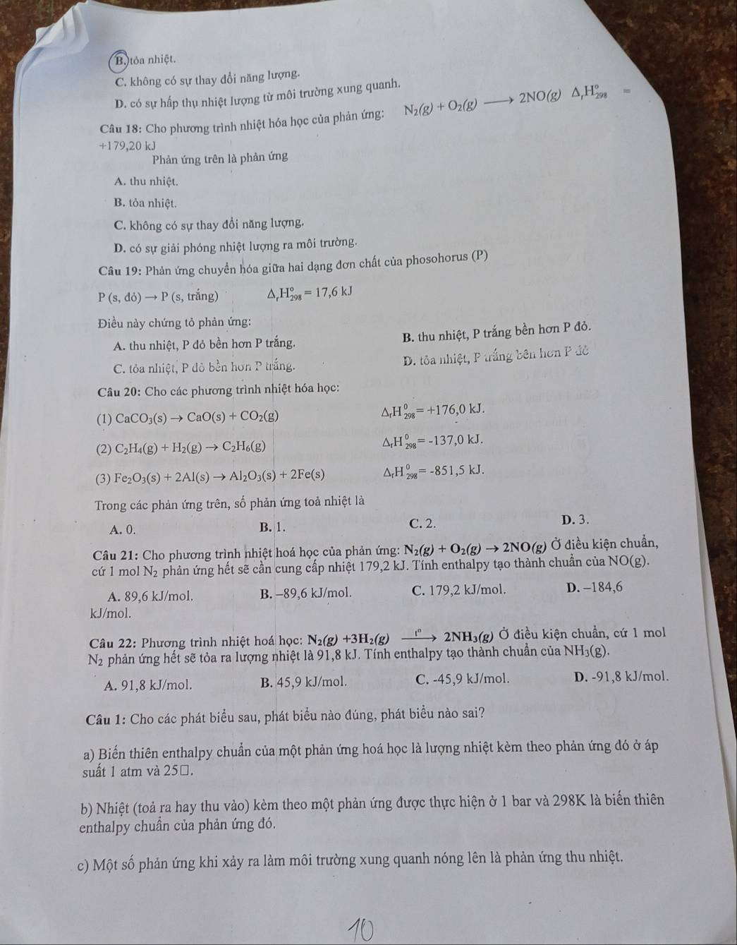 B. tỏa nhiệt.
C. không có sự thay đổi năng lượng.
D. có sự hấp thụ nhiệt lượng từ môi trường xung quanh.
Câu 18: Cho phương trình nhiệt hóa học của phản ứng: N_2(g)+O_2(g)to 2NO(g)△ _1H_(298)°=
+179,20 kJ
Phản ứng trên là phản ứng
A. thu nhiệt.
B. tỏa nhiệt.
C. không có sự thay đổi năng lượng.
D. có sự giải phóng nhiệt lượng ra môi trường.
Câu 19: Phản ứng chuyền hóa giữa hai dạng đơn chất của phosohorus (P)
P(s,do)to P(s s, trắng) a _r^((circ)H_(298)°=17,6kJ
Điều này chứng tỏ phản ứng:
A. thu nhiệt, P đỏ bền hơn P trắng.
B. thu nhiệt, P trắng bền hơn P đỏ.
C. tỏa nhiệt, P đô bền hơn P trắng. D. tỏa nhiệt, P trắng bên hơn P đô
Câu 20: Cho các phương trình nhiệt hóa học:
(1) CaCO_3)(s)to CaO(s)+CO_2(g)
△ _rH_(298)^o=+176,0kJ.
(2) C_2H_4(g)+H_2(g)to C_2H_6(g)
△ _rH_(298)^0=-137,0kJ.
(3) Fe_2O_3(s)+2Al(s)to Al_2O_3(s)+2Fe(s) △ _rH_(298)^0=-851,5kJ.
Trong các phản ứng trên, số phản ứng toả nhiệt là
A. 0. B. 1. C. 2. D. 3.
Câu 21: Cho phương trình nhiệt hoá học của phản ứng: N_2(g)+O_2(g)to 2NO(g) Ở điều kiện chuẩn,
cứ 1 mol N_2 phản ứng hết sẽ cần cung cấp nhiệt 179,2 kJ. Tính enthalpy tạo thành chuẩn của NO (g).
A. 89,6 kJ/mol. B. -89,6 kJ/mol. C. 179,2 kJ/mol. D. -184,6
kJ/mol.
Câu 22: Phương trình nhiệt hoá học: N_2(g)+3H_2(g)to 2NH_3(g) Ở điều kiện chuẩn, cứ 1 mol
N_2 phản ứng hết sẽ tỏa ra lượng nhiệt là 91,8 kJ. Tính enthalpy tạo thành chuẩn của NH_3(g )
A. 91,8 kJ/mol. B. 45,9 kJ/mol. C. -45,9 kJ/mol. D. -91,8 kJ/mol.
Câu 1: Cho các phát biểu sau, phát biểu nào đúng, phát biểu nào sai?
a) Biến thiên enthalpy chuẩn của một phản ứng hoá học là lượng nhiệt kèm theo phản ứng đó ở áp
suất 1 atm và 25□.
b) Nhiệt (toả ra hay thu vào) kèm theo một phản ứng được thực hiện ở 1 bar và 298K là biển thiên
enthalpy chuẩn của phản ứng đó.
c) Một số phản ứng khi xảy ra làm môi trường xung quanh nóng lên là phản ứng thu nhiệt.