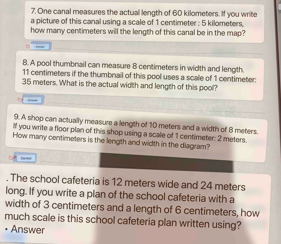 One canal measures the actual length of 60 kilometers. If you write 
a picture of this canal using a scale of 1 centimeter : 5 kilometers, 
how many centimeters will the length of this canal be in the map? 
• Answer 
8. A pool thumbnail can measure 8 centimeters in width and length.
11 centimeters if the thumbnail of this pool uses a scale of 1 centimeter :
35 meters. What is the actual width and length of this pool? 
•Answer 
9. A shop can actually measure a length of 10 meters and a width of 8 meters. 
If you write a floor plan of this shop using a scale of 1 centimeter : 2 meters. 
How many centimeters is the length and width in the diagram? 
Dented 
. The school cafeteria is 12 meters wide and 24 meters
long. If you write a plan of the school cafeteria with a 
width of 3 centimeters and a length of 6 centimeters, how 
much scale is this school cafeteria plan written using? 
• Answer