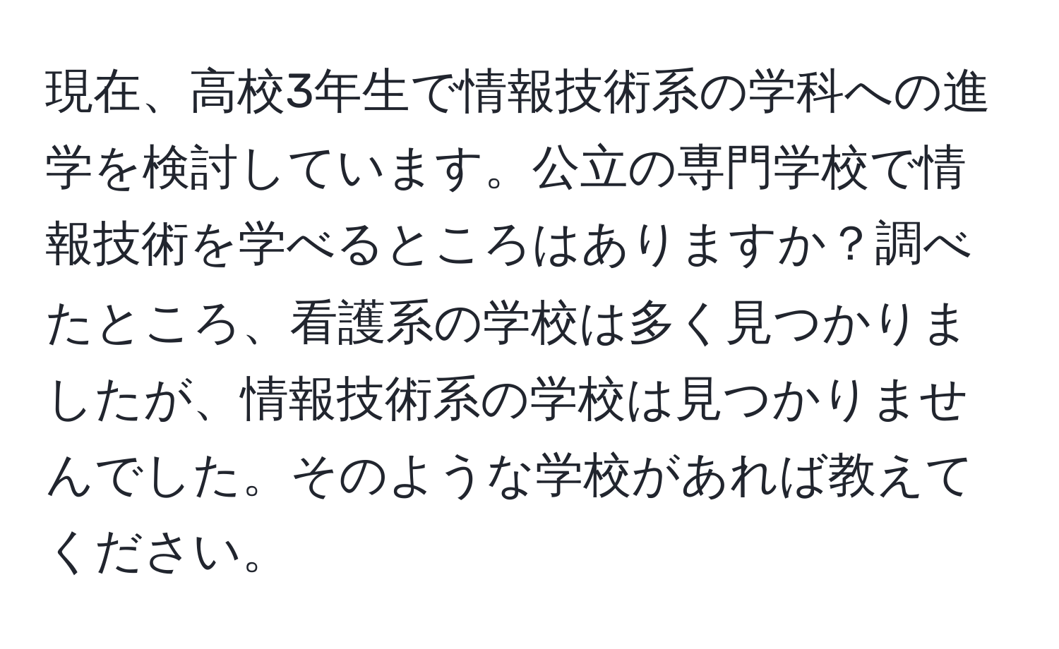 現在、高校3年生で情報技術系の学科への進学を検討しています。公立の専門学校で情報技術を学べるところはありますか？調べたところ、看護系の学校は多く見つかりましたが、情報技術系の学校は見つかりませんでした。そのような学校があれば教えてください。