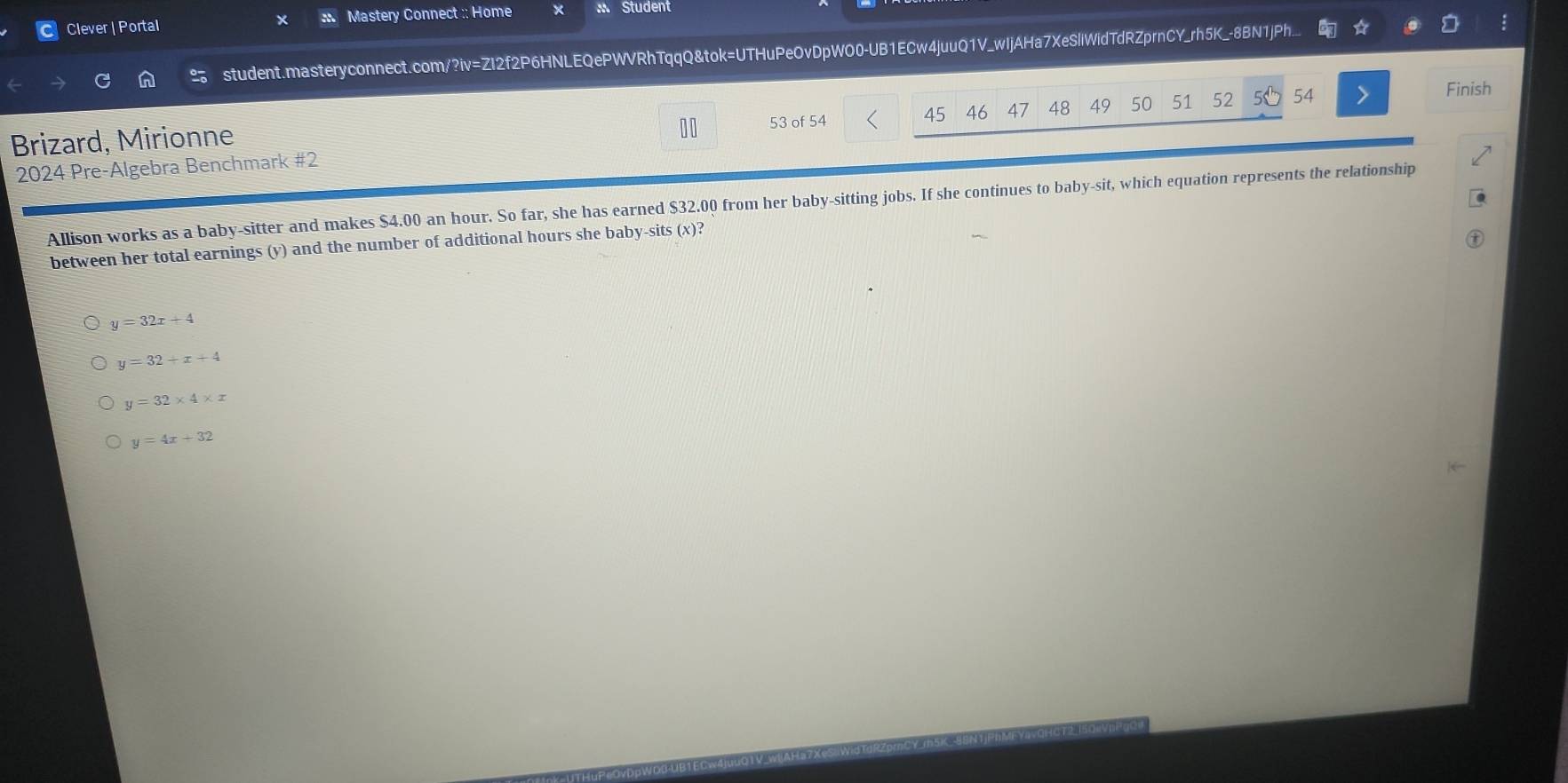 Clever | Portal × : Mastery Connect :: Home Student
student.masteryconnect.com/?iv=ZI2f2P6HNLEQePWVRhTqqQ&tok=UTHuPeOvDpWO0-UB1ECw4juuQ1V_wIjAHa7XeSliWidTdRZprnCY_rh5K_-8BN1jPh...
45 46 47 48 49 50 51 52 54 Finish
Brizard, Mirionne 53 of 54
2024 Pre-Algebra Benchmark #2
Allison works as a baby-sitter and makes $4.00 an hour. So far, she has earned $32.00 from her baby-sitting jobs. If she continues to baby-sit, which equation represents the relationship
between her total earnings (y) and the number of additional hours she baby-sits (x)?
y=32x+4
y=32+x+4
y=32* 4* x
y=4x+32