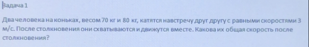 βадача 1 
Двачеловека на коньках, весом 70 кг и 80 кг, катятся навстречу другдругус равными скоростями З 
м/с. После столкновения онисхватываются и движутся вместе. Каковаих обшцая скоростьπосле 
CTOлKHовения?