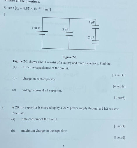 Answer all the questions. 
Given : [varepsilon _o=8.85* 10^(-12)Fm^(-1)]
1 
Figure 2-1 
Figure 2-1 shows circuit consist of a battery and three capacitors. Find the 
(a) effective capacitance of the circuit. 
[ 3 marks] 
(b) charge on each capacitor. 
[4 marks] 
(c) voltage across 4 µF capacitor. 
[1 mark] 
2 A 20 mF capacitor is charged up by a 20 V power supply through a 2 kΩ resistor. 
Calculate 
(a) time constant of the circuit. 
[1 mark] 
(b) maximum charge on the capacitor. 
[1 mark] 
1