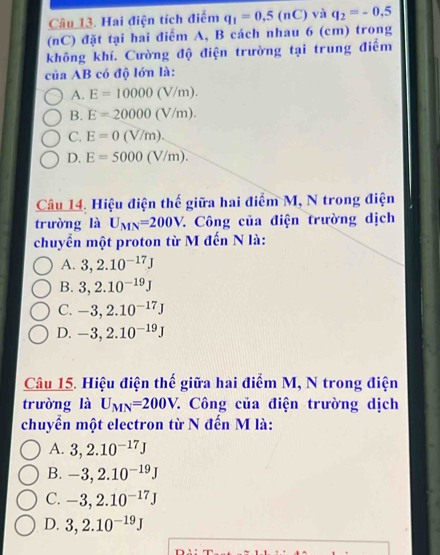 Hai điện tích điểm q_1=0,5(nC) và q_2=-0,5
(nC) đặt tại hai điểm A, B cách nhau 6 (cm) trong
không khí. Cường độ điện trường tại trung điểm
của AB có độ lớn là:
A. E=10000(V/m).
B. E=20000(V/m).
C. E=0(V/m).
D. E=5000(V/m). 
Câu 14. Hiệu điện thế giữa hai điểm M, N trong điện
trường là U_MN=200V. * Công của điện trường dịch
chuyển một proton từ M đến N là:
A. 3, 2.10^(-17)J
B. 3, 2.10^(-19)J
C. -3, 2.10^(-17)J
D. -3, 2.10^(-19)J
Câu 15. Hiệu điện thế giữa hai điểm M, N trong điện
trường là U_MN=200V. 7 Công của điện trường dịch
chuyển một electron từ N đến M là:
A. 3, 2.10^(-17)J
B. -3, 2.10^(-19)J
C. -3, 2.10^(-17)J
D. 3,2.10^(-19)J