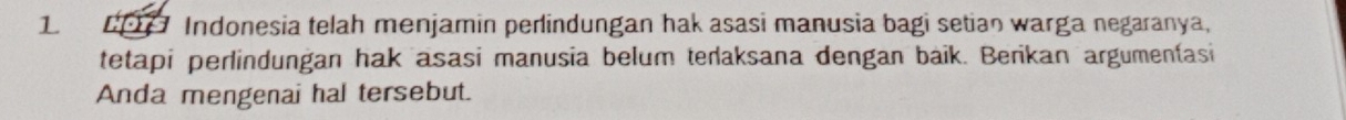 CP Indonesia telah menjamin perlindungan hak asasi manusia bagi setian warga negaranya, 
tetapi perlindungan hak asasi manusia belum terlaksana dengan baik. Berikan argumentasi 
Anda mengenai hal tersebut.