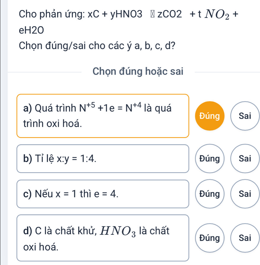 Cho phản ứng: xC+yHNO3 zCO2+tNO_2+
eH2O
Chọn đúng/sai cho các ý a, b, c, d?
Chọn đúng hoặc sai
a) Quá trình N^(+5)+1e=N^(+4) là quá
Đúng Sai
trình oxi hoá.
b) Tỉ lệ x:y=1:4. Đúng Sai
c) Nếu x=1 thì e =4. Đúng Sai
d) C là chất khử, HNO_3 là chất
Đúng Sai
oxi hoá.