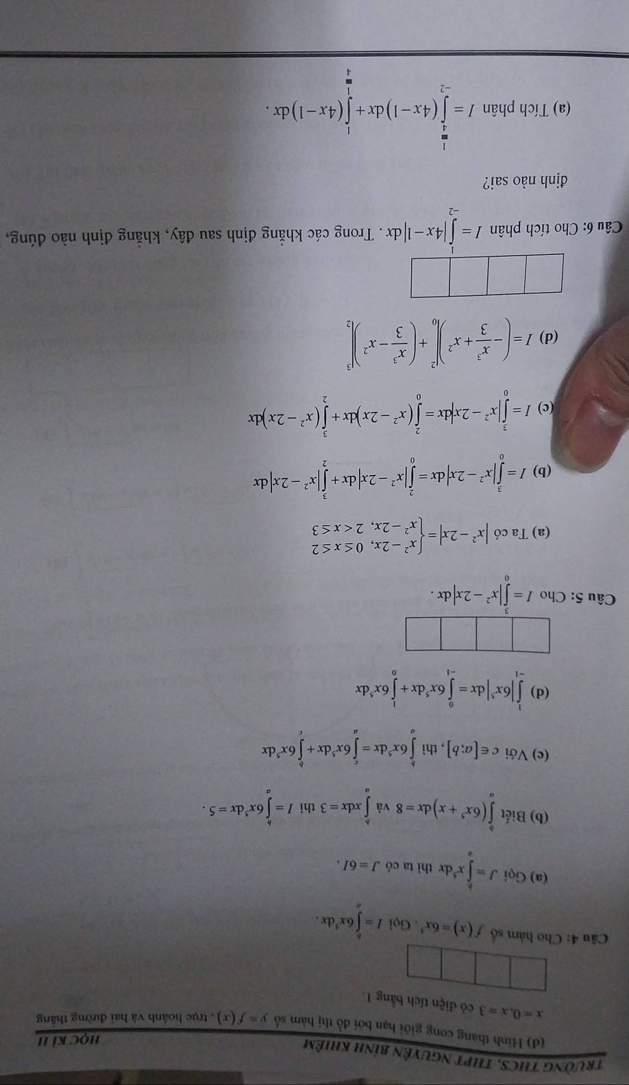 trườnG THCS, THPT NgUyÊn bình khiêm
HQCKI
(d) Hình thang cong giới hạn bởi đồ thị hàm số y=f(x) ,  trục hoành và hai đường thăng
x=0,x=3 có điện tích bằng 1.
Câu 4: Cho hàm số f(x)=6x^5. Gọi I=∈tlimits _a^(b6x^3)dx.
(a) GoiJ=∈tlimits _x^(kx^5) d x thì ta có J=6I.
(b) Biết ∈tlimits _a^(b(6x^5)+x)dx=8 và ∈tlimits _a^(bxdx=3 thì I=∈tlimits ^h)6x^5dx=5.
(c) Với c∈ [a;b] , thì ∈tlimits _a^(b6x^5)dx=∈tlimits _a^(c6x^5)dx+∈tlimits _c^(b6x^5)dx
(d) ∈tlimits _(-1)^1|6x^5|dx=∈tlimits _(-1)^06x^5dx+∈tlimits _0^(16x^5)dx
Câu 5: Cho I=∈tlimits _0^(3|x^2)-2x|dx.
(a) Ta có |x^2-2x|=beginarrayl x^2-2x,0≤ x≤ 2 x^2-2x,2
(b) I=∈tlimits _0^(3|x^2)-2x|dx=∈tlimits _0^(2|x^2)-2x|dx+∈tlimits _2^(3|x^2)-2x|dx
(c) I=∈tlimits _0^(3|x^2)-2x|dx=∈tlimits _0^(2(x^2)-2x)dx+∈tlimits _2^(3(x^2)-2x)dx
(d) I=(- x^3/3 +x^2)|_0^(2+(frac x^3)3-x^2)|_2^(3
Câu 6: Cho tích phân I=∈tlimits _(-2)^1|4x-1|dx. Trong các khẳng định sau đây, khẳng định nào đúng,
định nào sai?
(a) Tích phân I=∈tlimits _(-2)^(frac 1)4)(4x-1)dx+∈tlimits _0^1(4x-1)dx.