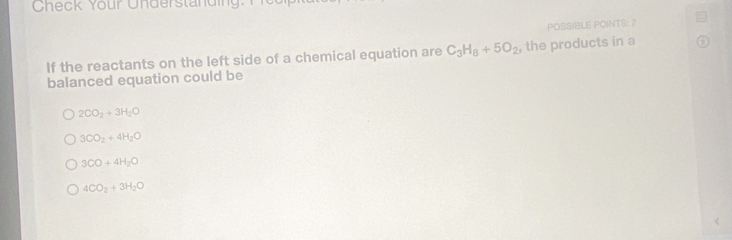 Check Your Understanding.
POSSIBLE POINTS: 2
If the reactants on the left side of a chemical equation are C_3H_8+5O_2 , the products in a
balanced equation could be
2CO_2+3H_2O
3CO_2+4H_2O
3CO+4H_2O
4CO_2+3H_2O