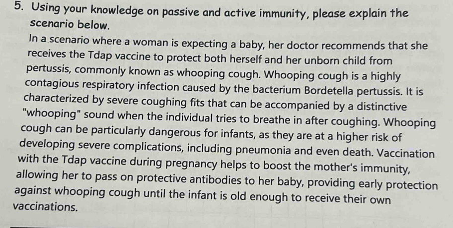 Using your knowledge on passive and active immunity, please explain the 
scenario below. 
In a scenario where a woman is expecting a baby, her doctor recommends that she 
receives the Tdap vaccine to protect both herself and her unborn child from 
pertussis, commonly known as whooping cough. Whooping cough is a highly 
contagious respiratory infection caused by the bacterium Bordetella pertussis. It is 
characterized by severe coughing fits that can be accompanied by a distinctive 
"whooping" sound when the individual tries to breathe in after coughing. Whooping 
cough can be particularly dangerous for infants, as they are at a higher risk of 
developing severe complications, including pneumonia and even death. Vaccination 
with the Tdap vaccine during pregnancy helps to boost the mother's immunity, 
allowing her to pass on protective antibodies to her baby, providing early protection 
against whooping cough until the infant is old enough to receive their own 
vaccinations.