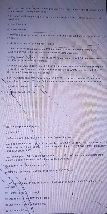 Draw the power circuil diagram of a single phase AC voltage controller and the waveforms for 
output voltage including trigger pulses. 
2. Explain the following principles of operation of a single phase AC voltage controller using 
waveforms 
(a) On-off control 
(b) Phase control 
3. Mention one advantage and one disadvantage of On-off control. State one application of On 
off control 
4. Mention two advantages of phase control 
5. Draw the power circuit diagram of a single phase full-wave AC voltage controller with 
resistive load and explain its principle of operation using waveforms 
6. Draw a cirguit diagram of a single phase AC voltage controller with R-L load and explain its 
principle of operation using waveforms 
7. For a delay angle of 120° , find the RMS load current, RMS thyristor current, and input PF
for single-phase full-wave AC voltage controller delivering power to resistive load of 5 W
The input AC voltage is 230 V at 50 Hz. 
8. An AC voltage regulator operating from 230 V, 50 Hz delivers power to 100 load using 
integral cycle control (icc). If it conducts for 18 cycles and remains off for 32 cycles. Find 
(a) RMS value of output voltage, Vor 
(b) Hower output to the load 
(c) Power input to the regulator 
(d) Input PF
(e) Average and RMS valués of SCR current (neglect losses) 
9. A single-phase AC voltage controller supplied from 230 V, 50 Hz AC input is connected to a 
resistive load of 10 Ω. Find the RMS load voltage, RMS load current, power input, and load PF
for a delay angle of 90°
10. A single-phase AC chopper supplied from 230 V, 50 Hz AC input and is connected to a 
resistive load of 30 Ω. Find the RMS load voltage and RMS 
Jload current for a firing angle of 45°
A siogle phase voltage controller supplied from 230 V, 50 Hz
N AC toput controls the power input to a load circuit consisting of R=3Omega and omega L=40. 
calculate 
(a) Control range of firing angle, 
(b) Maximum value of RMS load current, 
(c) Maximum power inout to the load, 
(d) Maximum PF, and