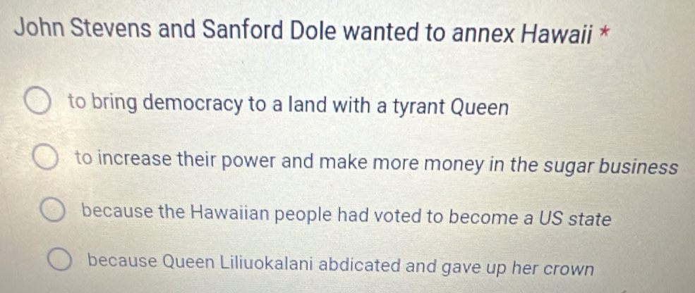 John Stevens and Sanford Dole wanted to annex Hawaii *
to bring democracy to a land with a tyrant Queen
to increase their power and make more money in the sugar business
because the Hawaiian people had voted to become a US state
because Queen Liliuokalani abdicated and gave up her crown