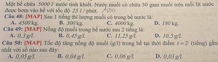 Một bể chứa 5000 1 nước tinh khiết. Nước muối có chứa 30 gam muối trên mỗi lít nước
được bơm vào bể với tốc độ 25 l / phút.
Câu 48: [MAP] Sau 1 tiếng thì lượng muối có trong bể nước là:
A. 4500 kg. B. 300 kg. C. 4000 kg. D. 180 kg.
Câu 49: [MAP] Nồng độ muối trong bể nước sau 2 tiếng là:
A. 0,3 g/l. B. 0,45 g/l. C. 11,25 g/l. D. 10,5 g/l.
Câu 50: [MAP] Tốc độ tăng nồng độ muối (g/l) trong bể tại thời điểm t=2 (tiếng) gần
nhất với số nào sau đây:
A. 0,05 g/l. B. 0,04 g/l. C. 0,06 g/l. D. 0,03 g/l.