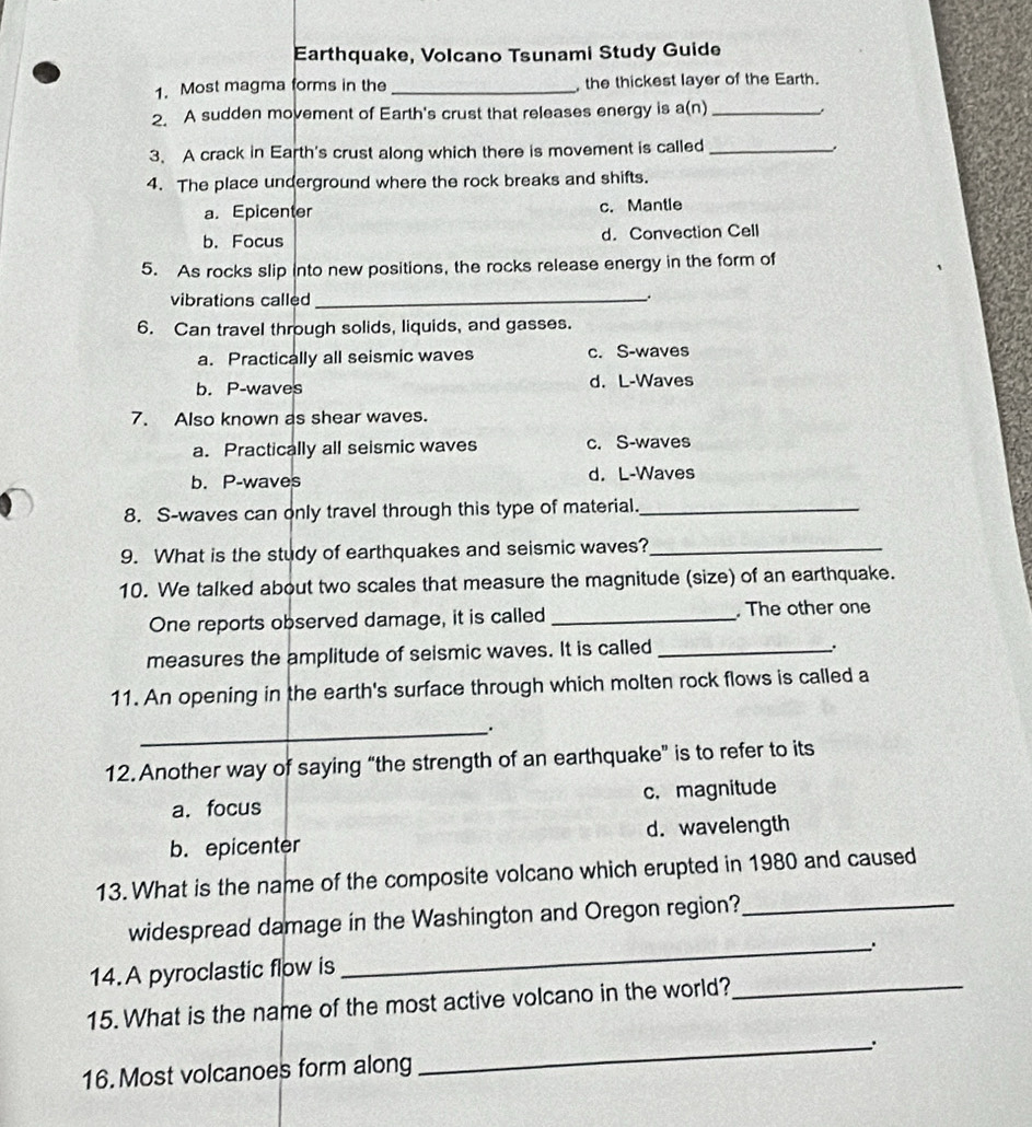 Earthquake, Volcano Tsunami Study Guide
1. Most magma forms in the _ the thickest layer of the Earth.
2. A sudden movement of Earth's crust that releases energy is a(n)_
3. A crack in Earth's crust along which there is movement is called _.
4. The place underground where the rock breaks and shifts.
a. Epicenter c. Mantle
b. Focus d.Convection Cell
5. As rocks slip into new positions, the rocks release energy in the form of
vibrations called_
6. Can travel through solids, liquids, and gasses.
a. Practically all seismic waves c. S-waves
b. P-waves d. L-Waves
7. Also known as shear waves.
a. Practically all seismic waves c. S-waves
b. P-waves d. L-Waves
8. S-waves can only travel through this type of material._
9. What is the study of earthquakes and seismic waves?_
10. We talked about two scales that measure the magnitude (size) of an earthquake.
One reports observed damage, it is called_ , The other one
measures the amplitude of seismic waves. It is called_
.
11. An opening in the earth's surface through which molten rock flows is called a
_.
12.Another way of saying “the strength of an earthquake” is to refer to its
a. focus c. magnitude
b. epicenter d. wavelength
13. What is the name of the composite volcano which erupted in 1980 and caused
widespread damage in the Washington and Oregon region?_
_.
14.A pyroclastic flow is
15. What is the name of the most active volcano in the world?_
16. Most volcanoes form along _.