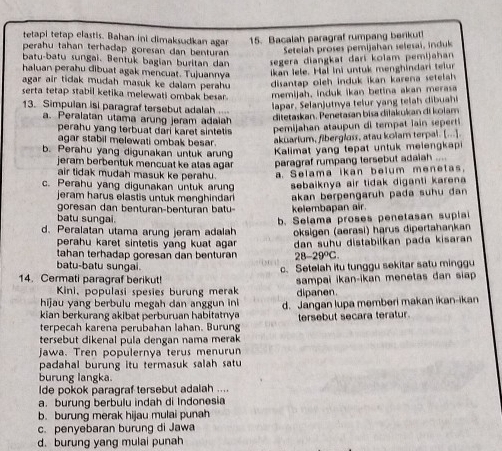 tetapi tetap elastis. Bahan ini dimaksudkan agar 15. Bacalah paragraf rumpang berikut!
perahu tahan terhadap goresan dan benturan  Setelah proses pemijahan selesai , nduk
batu-batu sungai. Bentuk bagian buritan dan  segera diangkat dari kolam pemijahan
haluan perahu dibuat agak mencuat. Tujuannya ikan lele. Hal ini untuk menghindari telur
agar air tidak mudah masuk ke dalam perahu disantap oleh induk ikan karena setelah 
serta tetap stabil ketika melewati ombak besar. memijah, induk ikan betina akan merasa
13. Simpulan isi paragraf tersebut adalah 
lapar . Selan jutna teur      e h d  h
a. Peralatan utama arung jeram adaiah
ditetaskan. Penetasan bisa diłakukan di kolam
perahu yang terbuat dari karet sintetis .  pemijahan  ataup un i temp  ii   sper 
agar stabil melewati ombak besar.
aküarium, fibergluss, atau kolam terpal. [...]
b. Perahu yang digunakan untuk arung  Kalimat y an g tepat untuk melen gkap
jeram berbentuk mencuat ke atas agar. paragraf rumpang tersebut adaiah ....
air tidak mudah masuk ke perahu. a. Selama ikan belum menetas.
c. Perahu yang digunakan untuk arung sebaiknya air tidak diganti karena
jeram harus elastis untuk menghinda akan berpengaruh pada suhu dan 
goresan dan benturan-benturan batu kelembapan air.
batu sungai.
d. Peralatan utama arung jeram adalah b. Selama proses penetasan suplai
perahu karet sintetis yang kuat agarn . oksigen (aerasi) harus dipertahaŋkan
tahan terhadap goresan dan benturan dan suhu distabilkan pada kisaran
28-29°C
batu-batu sungai.
c. Setelah itu tunggu sekitar satu minggu
14. Cermati paragraf berikut! sampai ikan-ikan menetas đan siap 
Kini, populasi spesies burung merak
hijau yang berbulu megah dan anggun ini dipanen.
kian berkurang akibat perburuan habitatnya d. Jangan lupa memberi makan ikan-ikan
terpecah karena perubahan lahan. Burung tersebut secara teratur.
tersebut dikenal pula dengan nama merak
jawa. Tren populernya terus menurun
padahal burung itu termasuk salah satu
burung langka.
lde pokok paragraf tersebut adalah ....
a. burung berbulu indah di Indonesia
b. burung merak hijau mulai punah
c. penyebaran burung di Jawa
d. burung yang mulai punah