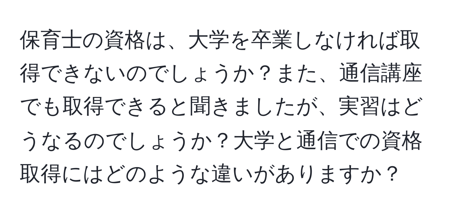 保育士の資格は、大学を卒業しなければ取得できないのでしょうか？また、通信講座でも取得できると聞きましたが、実習はどうなるのでしょうか？大学と通信での資格取得にはどのような違いがありますか？