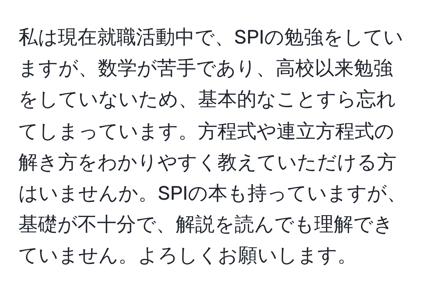 私は現在就職活動中で、SPIの勉強をしていますが、数学が苦手であり、高校以来勉強をしていないため、基本的なことすら忘れてしまっています。方程式や連立方程式の解き方をわかりやすく教えていただける方はいませんか。SPIの本も持っていますが、基礎が不十分で、解説を読んでも理解できていません。よろしくお願いします。