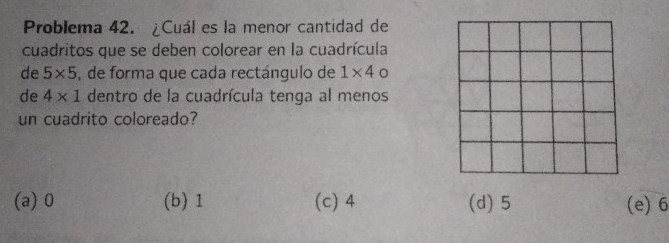 Problema 42. ¿Cuál es la menor cantidad de
cuadritos que se deben colorear en la cuadrícula
de 5* 5 , de forma que cada rectángulo de 1* 4
de 4* 1 dentro de la cuadrícula tenga al menos
un cuadrito coloreado?
(a) 0 (b) 1 (c) 4 (d) 5 (e) 6