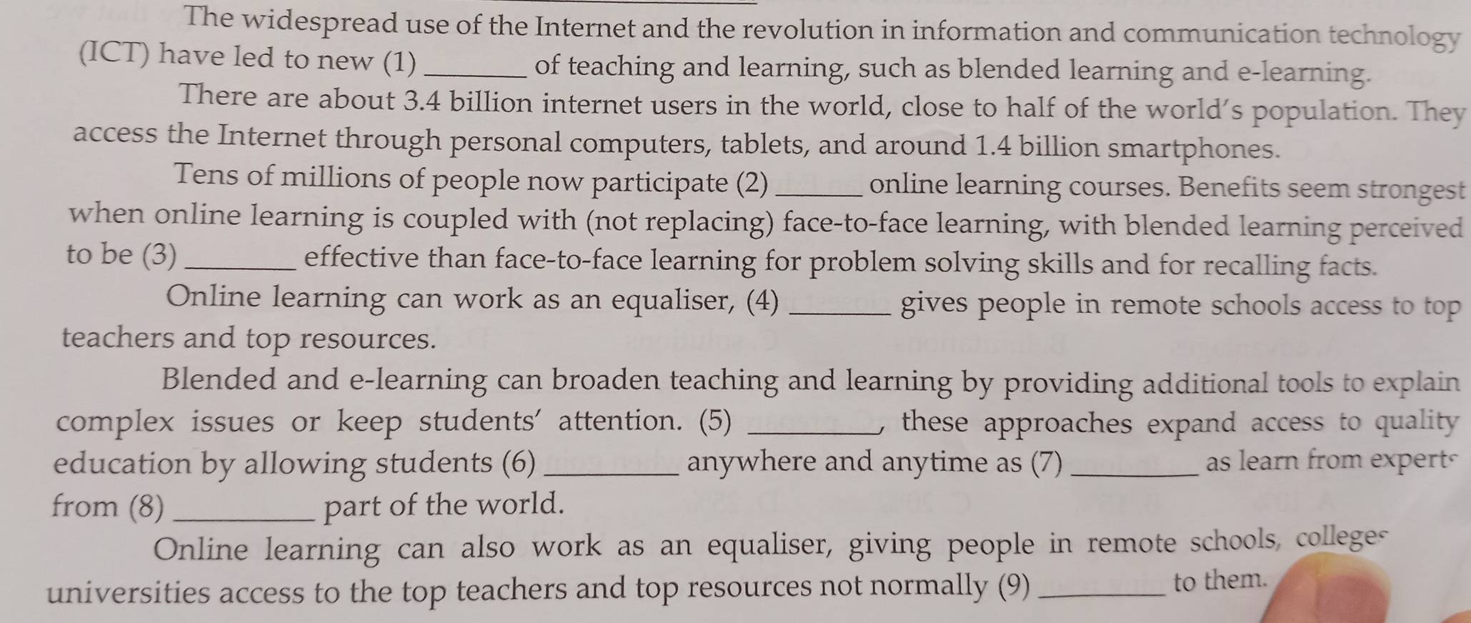 The widespread use of the Internet and the revolution in information and communication technology 
(ICT) have led to new (1)_ of teaching and learning, such as blended learning and e-learning. 
There are about 3.4 billion internet users in the world, close to half of the world’s population. They 
access the Internet through personal computers, tablets, and around 1.4 billion smartphones. 
Tens of millions of people now participate (2)_ online learning courses. Benefits seem strongest 
when online learning is coupled with (not replacing) face-to-face learning, with blended learning perceived 
to be (3)_ effective than face-to-face learning for problem solving skills and for recalling facts. 
Online learning can work as an equaliser, (4) _gives people in remote schools access to top 
teachers and top resources. 
Blended and e-learning can broaden teaching and learning by providing additional tools to explain 
complex issues or keep students' attention. (5) _, these approaches expand access to quality 
education by allowing students (6) _anywhere and anytime as (7) _as learn from expert 
from (8)_ part of the world. 
Online learning can also work as an equaliser, giving people in remote schools, colleges 
universities access to the top teachers and top resources not normally (9) _to them.