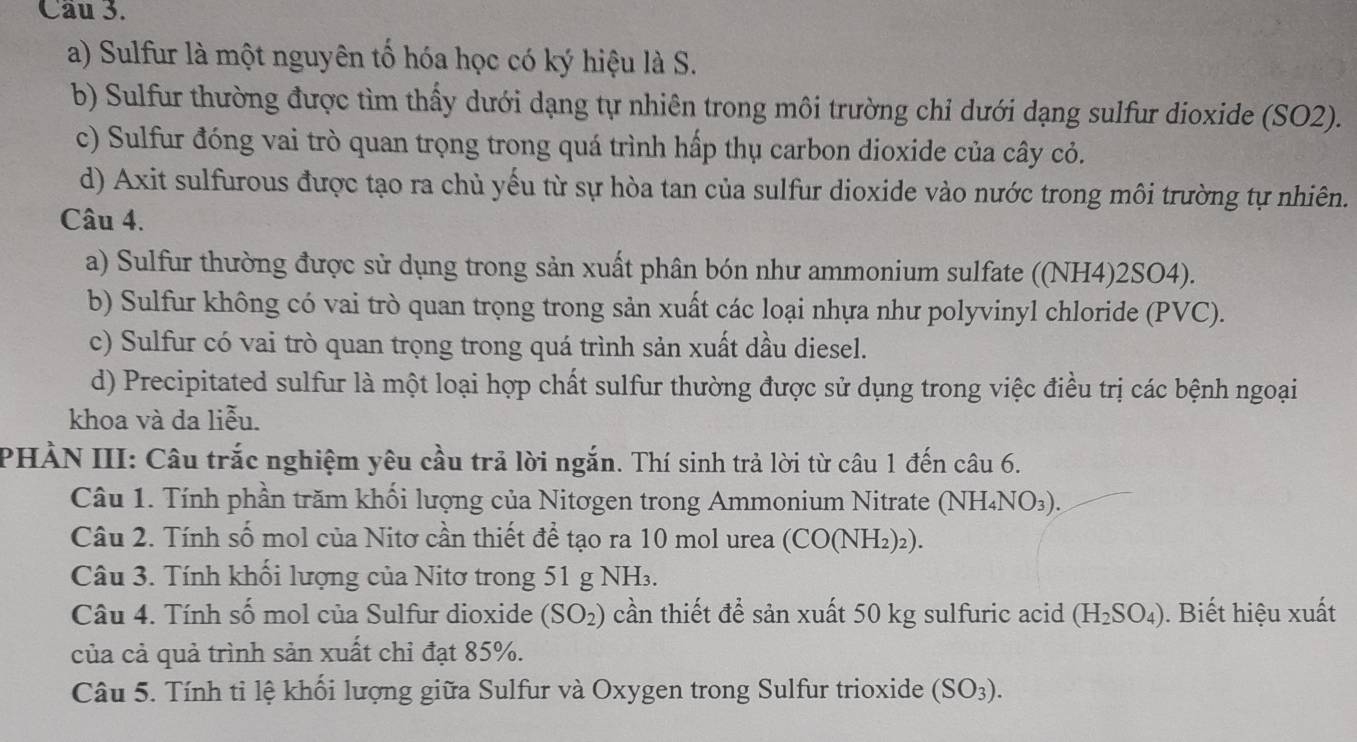 Sulfur là một nguyên tố hóa học có ký hiệu là S.
b) Sulfur thường được tìm thấy dưới dạng tự nhiên trong môi trường chỉ dưới dạng sulfur dioxide (SO2).
c) Sulfur đóng vai trò quan trọng trong quá trình hấp thụ carbon dioxide của cây cỏ.
d) Axit sulfurous được tạo ra chủ yếu từ sự hòa tan của sulfur dioxide vào nước trong môi trường tự nhiên.
Câu 4.
a) Sulfur thường được sử dụng trong sản xuất phân bón như ammonium sulfate ((NH4)2SO4).
b) Sulfur không có vai trò quan trọng trong sản xuất các loại nhựa như polyvinyl chloride (PVC).
c) Sulfur có vai trò quan trọng trong quá trình sản xuất dầu diesel.
d) Precipitated sulfur là một loại hợp chất sulfur thường được sử dụng trong việc điều trị các bệnh ngoại
khoa và da liễu.
PHÀN III: Câu trắc nghiệm yêu cầu trả lời ngắn. Thí sinh trả lời từ câu 1 đến câu 6.
Câu 1. Tính phần trăm khối lượng của Nitơgen trong Ammonium Nitrate (NH₄NO₃).
Câu 2. Tính số mol của Nitơ cần thiết để tạo ra 10 mol urea (CO(NH₂)₂).
Câu 3. Tính khối lượng của Nitơ trong 51 g NH.
Câu 4. Tính số mol của Sulfur dioxide (SO_2) cần thiết để sản xuất 50 kg sulfuric acid (H_2SO_4). Biết hiệu xuất
của cả quả trình sản xuất chỉ đạt 85%.
Câu 5. Tính ti lệ khối lượng giữa Sulfur và Oxygen trong Sulfur trioxide (SO_3).