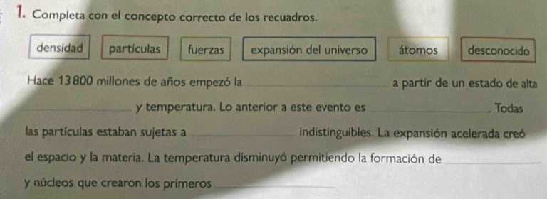 Completa con el concepto correcto de los recuadros.
densidad partículas fuerzas expansión del universo átomos desconocido
Hace 13 800 millones de años empezó la a partir de un estado de alta
_y temperatura. Lo anterior a este evento es_
. Todas
las partículas estaban sujetas a _indistinguibles. La expansión acelerada creó
el espacio y la materia. La temperatura disminuyó permitiendo la formación de_
y núcleos que crearon los primeros_