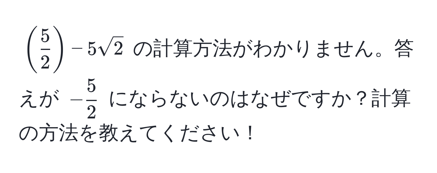 $( 5/2 ) - 5sqrt(2)$ の計算方法がわかりません。答えが $- 5/2 $ にならないのはなぜですか？計算の方法を教えてください！