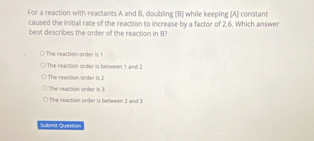 For a reaction with reactants A and B, doubling [ B ] while keeping [A] constant
caused the initial rate of the reaction to increase by a factor of 2.6. Which answer
best describes the order of the reaction in B?
The reaction order is 1
The reaction order is between 1 and 2
The reaction order is 2
The reaction order is 3
The reaction order is between 2 and 3
Submit Question