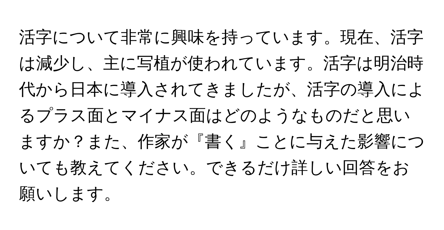 活字について非常に興味を持っています。現在、活字は減少し、主に写植が使われています。活字は明治時代から日本に導入されてきましたが、活字の導入によるプラス面とマイナス面はどのようなものだと思いますか？また、作家が『書く』ことに与えた影響についても教えてください。できるだけ詳しい回答をお願いします。