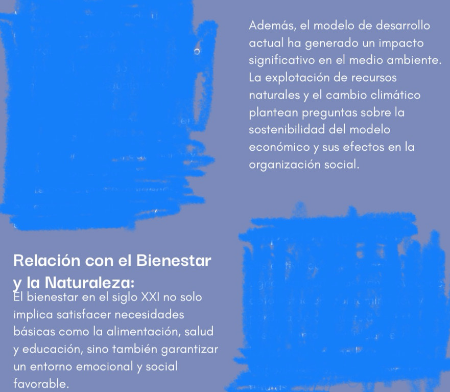 Además, el modelo de desarrollo 
actual ha generado un impacto 
significativo en el medio ambiente. 
La explotación de recursos 
naturales y el cambio climático 
plantean preguntas sobre la 
sostenibilidad del modelo 
económico y sus efectos en la 
organización social. 
Relación con el Bienestar 
y la Naturaleza: 
Él bienestar en el siglo XXI no solo 
implica satisfacer necesidades 
básicas como la alimentación, salud 
y educación, sino también garantizar 
un entorno emocional y social 
favorable.