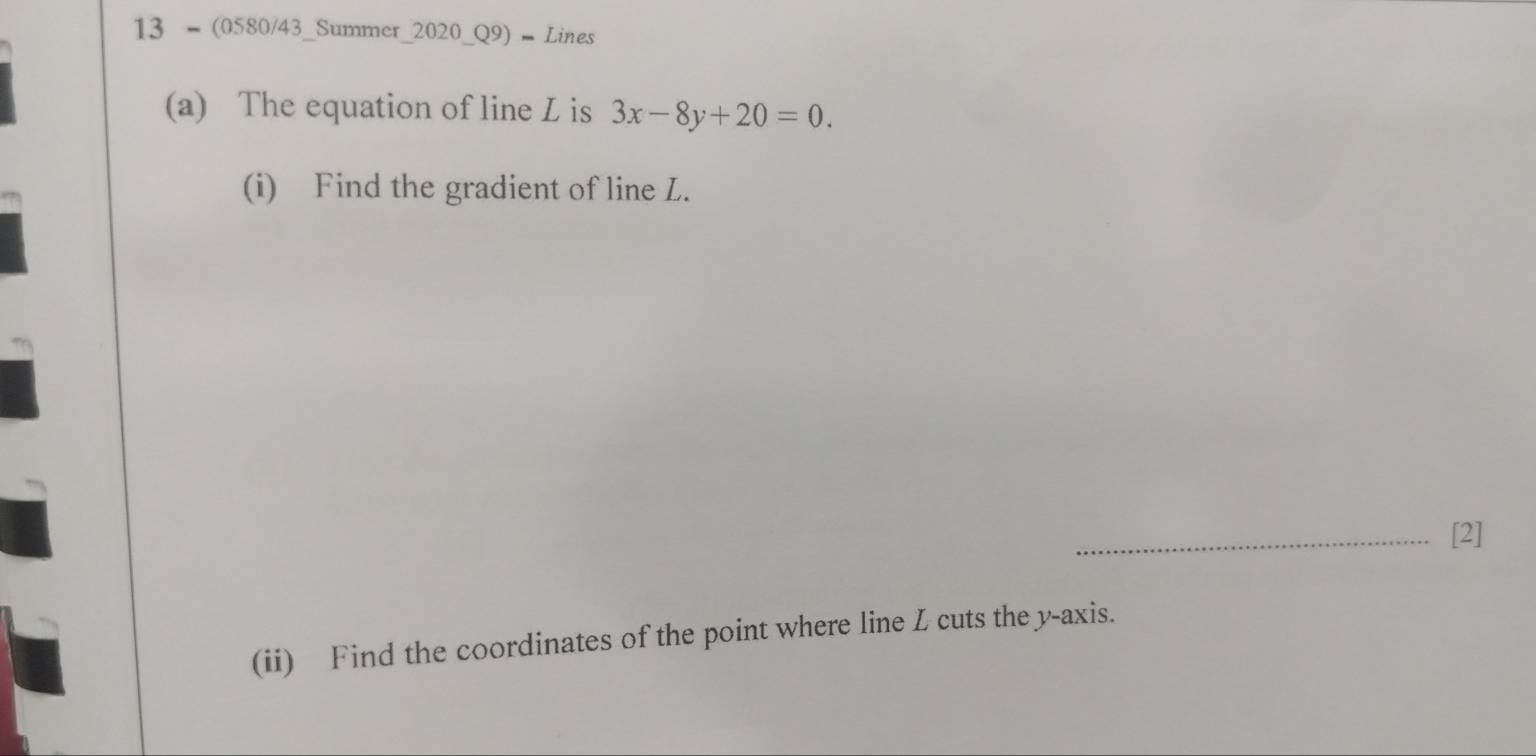 13 - (0580/43_Summer_2020_Q9) = Lines 
(a) The equation of line L is 3x-8y+20=0. 
(i) Find the gradient of line L. 
_[2] 
(ii) Find the coordinates of the point where line L cuts the y-axis.