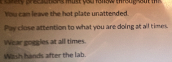 sansty precautions must you follow throughout this 
You can leave the hot plate unattended. 
Pay close attention to what you are doing at all times. 
Wear goggles at all times. 
Wash hands after the lab.