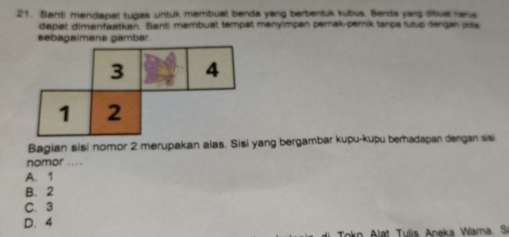 Santi mendapat tugas untuk membuat benda yang berbentuk kubus. Benda yang dibust hans
dapat dimanfaatkan. Santi membuat tempat menyimpan pernak-pemnik tanpa tutup dengan sola
sebagaimana gambar.
Bagian sisi nomor 2 merupakan alas. Sisi yang bergambar kupu-kupu berhadapan dengan sisi
nomor ....
A. 1
B. 2
C. 3
D. 4
Toko Alat Tulis Aneka Wama. Sr