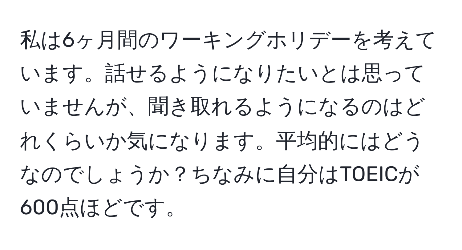 私は6ヶ月間のワーキングホリデーを考えています。話せるようになりたいとは思っていませんが、聞き取れるようになるのはどれくらいか気になります。平均的にはどうなのでしょうか？ちなみに自分はTOEICが600点ほどです。