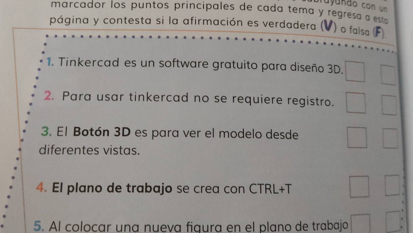 Tuyundo con un 
marcador los puntos principales de cada tema y regresa a esta 
página y contesta si la afirmación es verdadera ( ) o falsa (F). 
1. Tinkercad es un software gratuito para diseño 3D. 
2. Para usar tinkercad no se requiere registro. 
3. El Botón 3D es para ver el modelo desde 
diferentes vistas. 
4. El plano de trabajo se crea con CTRL+T 
5. Al colocar una nueva figura en el plano de trabajo